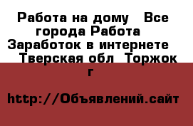 Работа на дому - Все города Работа » Заработок в интернете   . Тверская обл.,Торжок г.